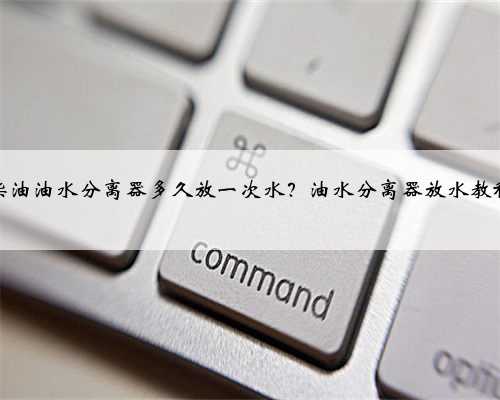 柴油油水分离器多久放一次水？油水分离器放水教程