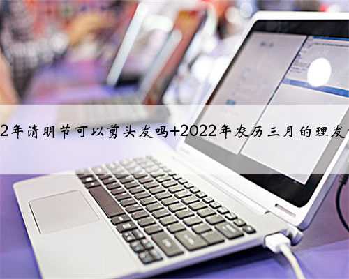 2022年清明节可以剪头发吗 2022年农历三月的理发吉日