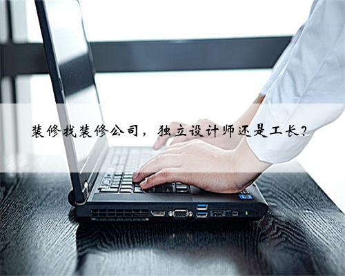装修找装修公司,独立设计师还是工长?