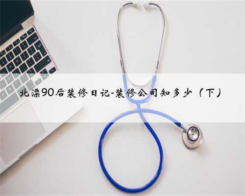 北漂90后装修日记-装修公司知多少(下)