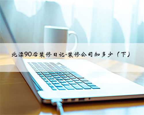 北漂90后装修日记-装修公司知多少（下）