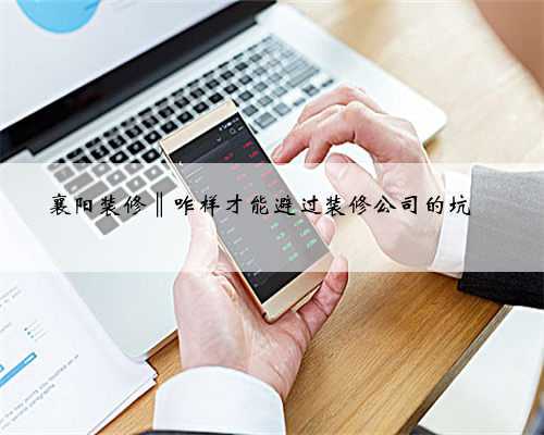 襄阳装修‖咋样才能避过装修公司的坑☜