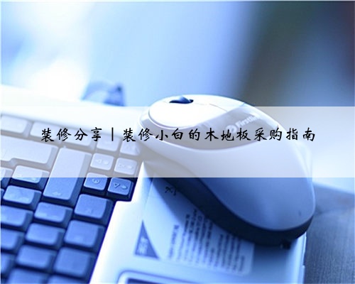 装修分享|装修小白的木地板采购指南
