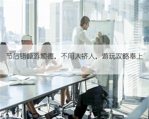 节后错峰游顺德,不用人挤人,游玩攻略奉上
