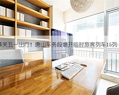 事关五一出行！唐山车务段增开临时旅客列车15列→