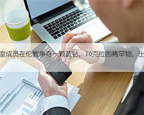 卡塔尔王室成员在伦敦争夺一颗蓝钻,70克拉的稀罕物,出土于印度