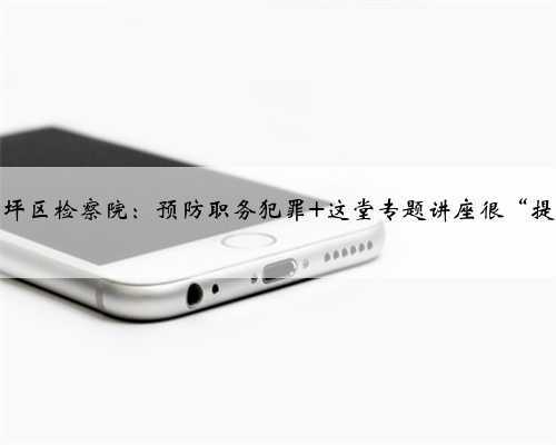 南充市高坪区检察院:预防职务犯罪 这堂专题讲座很“提神醒脑”