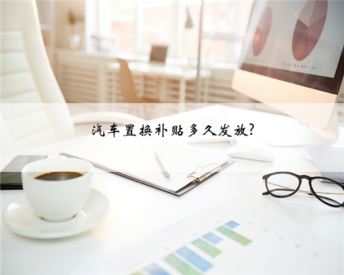 汽车置换补贴多久发放?