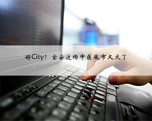 好City！宝安这场中医夜市又火了