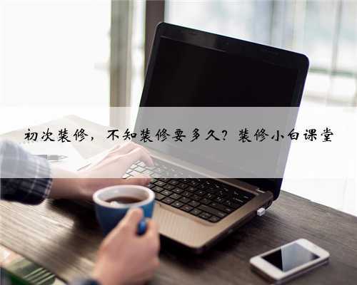 初次装修,不知装修要多久?装修小白课堂