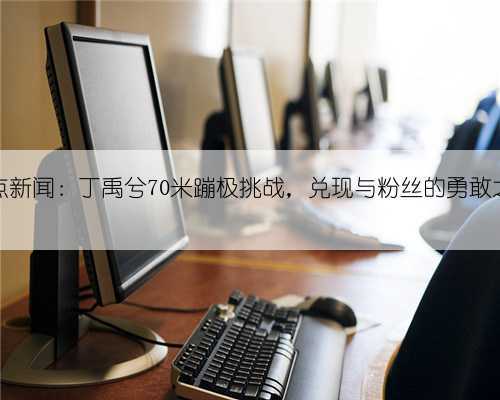 热点新闻:丁禹兮70米蹦极挑战,兑现与粉丝的勇敢之约