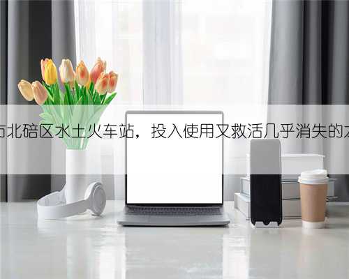 重庆市北碚区水土火车站，投入使用又救活几乎消失的龙王乡