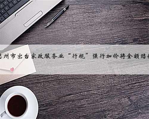德州市出台家政服务业“行规”强行加价将全额赔偿