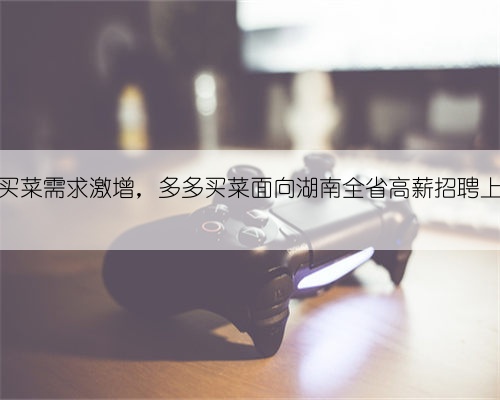 线上买菜需求激增,多多买菜面向湖南全省高薪招聘上百人