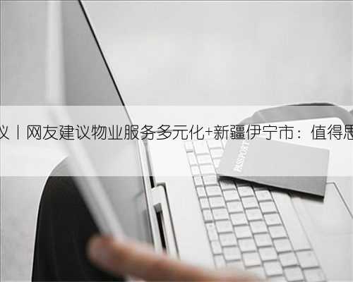 人民建议丨网友建议物业服务多元化 新疆伊宁市:值得思考借鉴