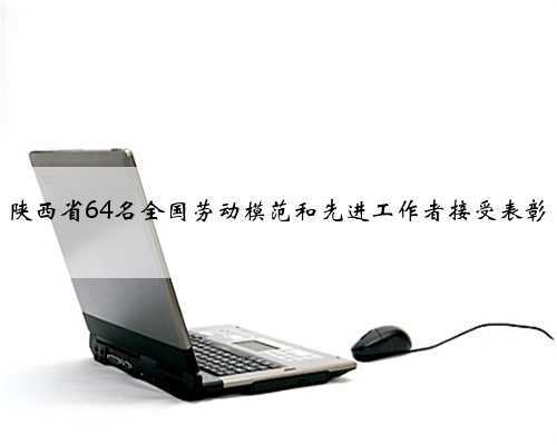 陕西省64名全国劳动模范和先进工作者接受表彰
