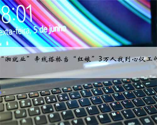 “湘就业”牵线搭桥当“红娘”3万人找到心仪工作