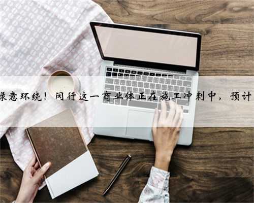 直通轨交,绿意环绕!闵行这一商业体正在施工冲刺中,预计明年5月开业